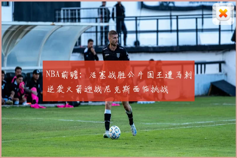 NBA前瞻:活塞战胜公牛国王遭马刺逆袭火箭迎战尼克斯面临挑战