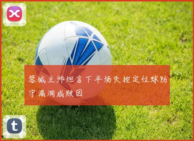 蓉城主帅坦言下半场失控定位球防守漏洞成败因