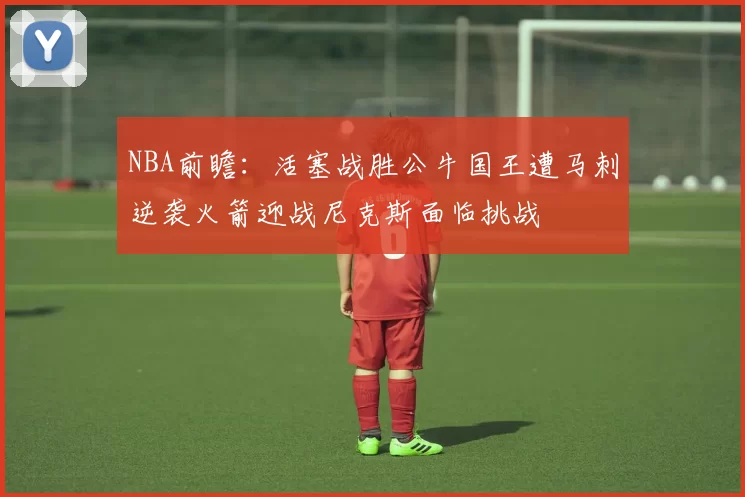 NBA前瞻：活塞战胜公牛国王遭马刺逆袭火箭迎战尼克斯面临挑战