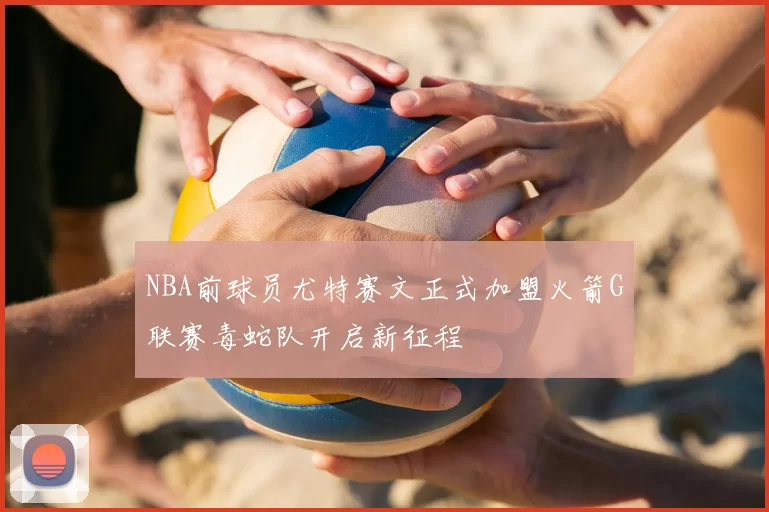 NBA前球员尤特赛文正式加盟火箭G联赛毒蛇队开启新征程