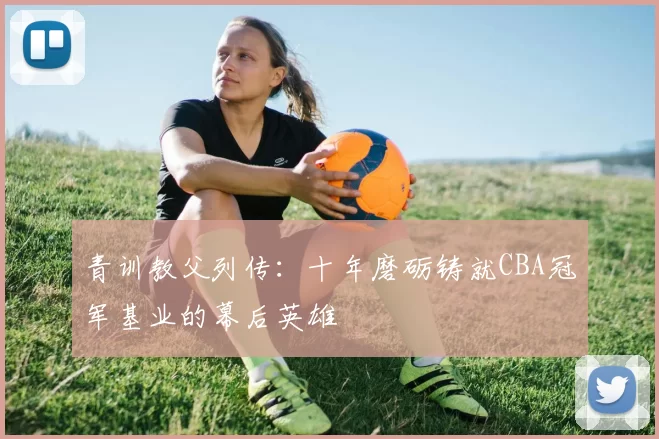 青训教父列传：十年磨砺铸就CBA冠军基业的幕后英雄