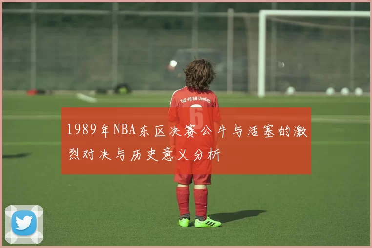 1989年NBA东区决赛公牛与活塞的激烈对决与历史意义分析
