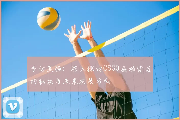 专访吴强：深入探讨CSGO成功背后的秘诀与未来发展方向