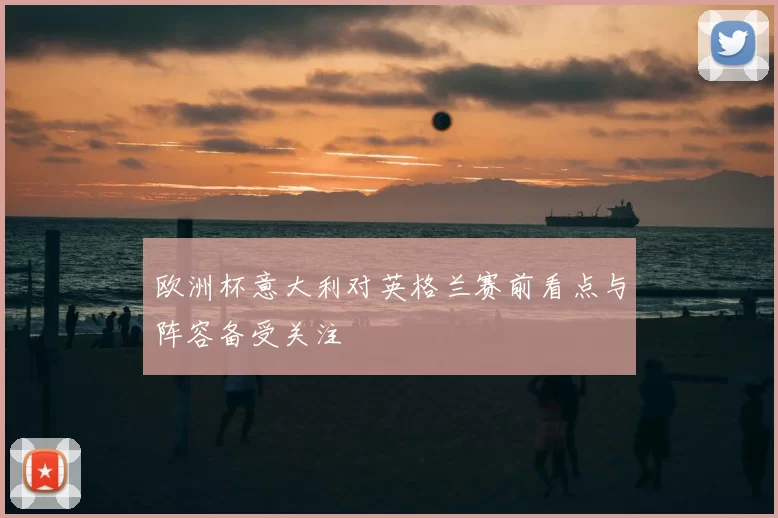 欧洲杯意大利对英格兰赛前看点与阵容备受关注
