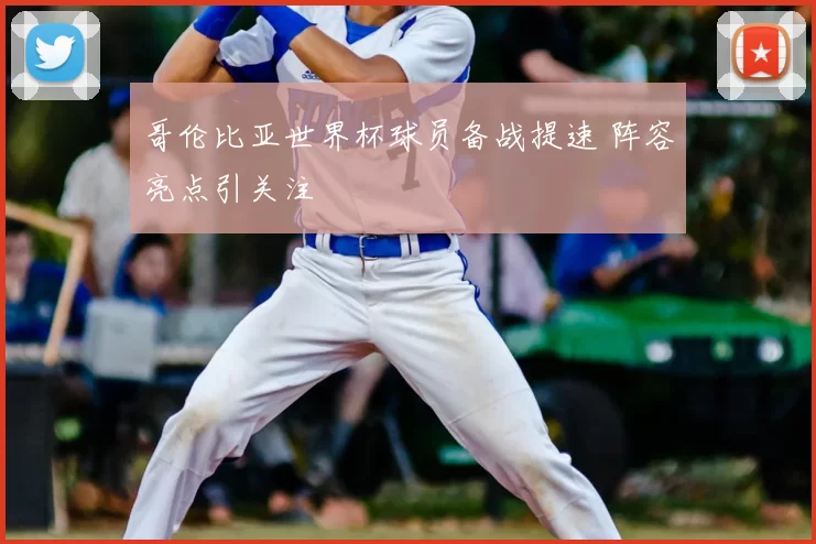 哥伦比亚世界杯球员备战提速 阵容亮点引关注