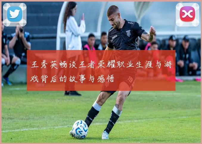 王秀英畅谈王者荣耀职业生涯与游戏背后的故事与感悟