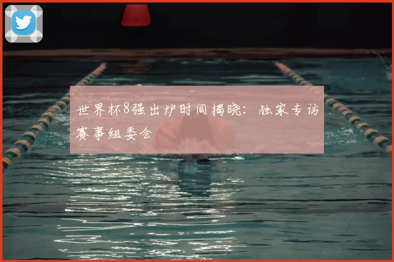 世界杯8强出炉时间揭晓：独家专访赛事组委会