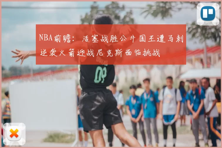 NBA前瞻:活塞战胜公牛国王遭马刺逆袭火箭迎战尼克斯面临挑战