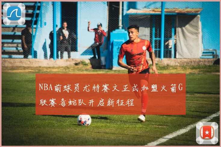 NBA前球员尤特赛文正式加盟火箭G联赛毒蛇队开启新征程