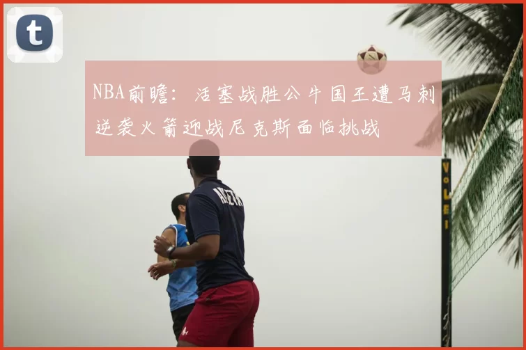 NBA前瞻:活塞战胜公牛国王遭马刺逆袭火箭迎战尼克斯面临挑战