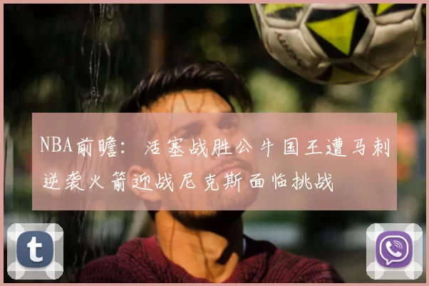 NBA前瞻：活塞战胜公牛国王遭马刺逆袭火箭迎战尼克斯面临挑战