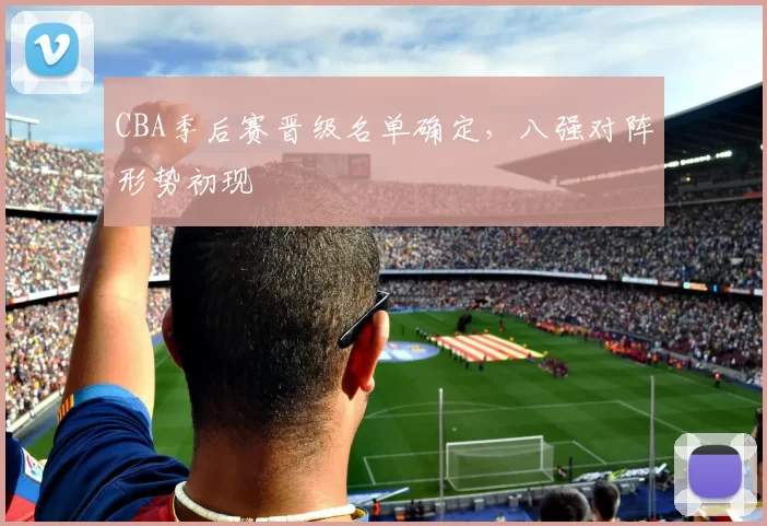 CBA季后赛晋级名单确定,八强对阵形势初现