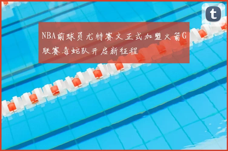 NBA前球员尤特赛文正式加盟火箭G联赛毒蛇队开启新征程