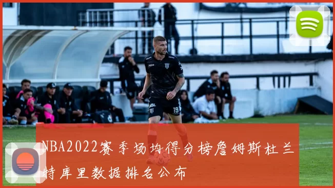 NBA2022赛季场均得分榜詹姆斯杜兰特库里数据排名公布