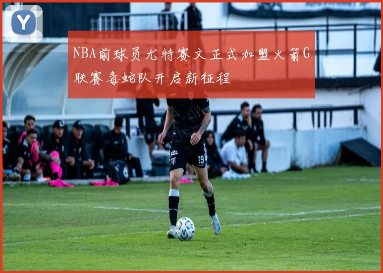 NBA前球员尤特赛文正式加盟火箭G联赛毒蛇队开启新征程
