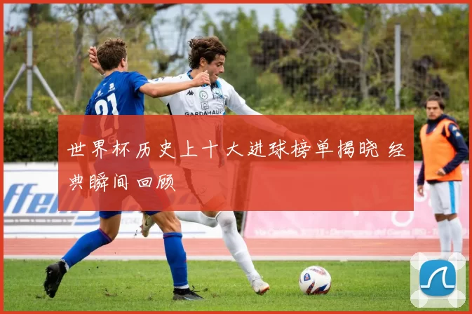 世界杯历史上十大进球榜单揭晓 经典瞬间回顾