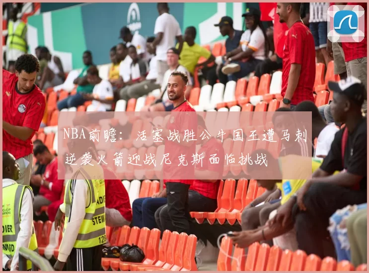 NBA前瞻:活塞战胜公牛国王遭马刺逆袭火箭迎战尼克斯面临挑战