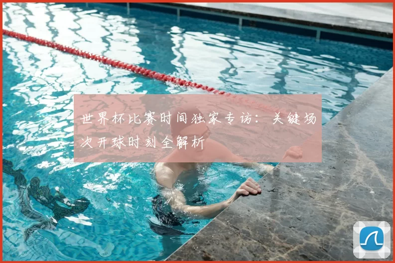 世界杯比赛时间独家专访：关键场次开球时刻全解析
