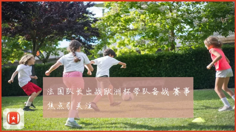 法国队长出战欧洲杯带队备战 赛事焦点引关注