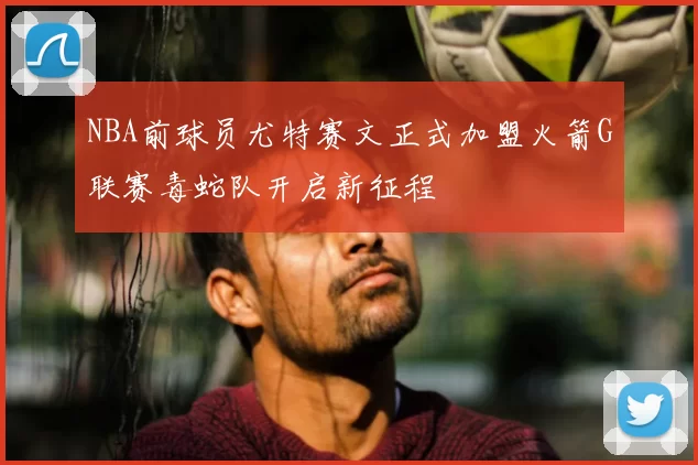 NBA前球员尤特赛文正式加盟火箭G联赛毒蛇队开启新征程