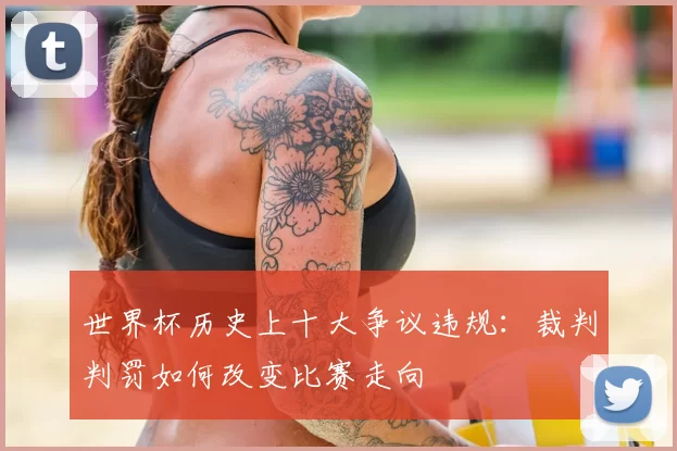 世界杯历史上十大争议违规:裁判判罚如何改变比赛走向