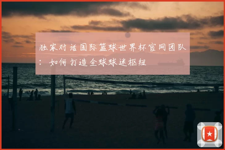 独家对话国际篮球世界杯官网团队：如何打造全球球迷枢纽