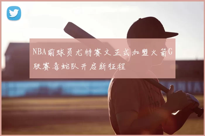 NBA前球员尤特赛文正式加盟火箭G联赛毒蛇队开启新征程