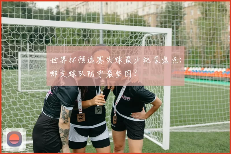 世界杯预选赛失球最少纪录盘点：哪支球队防守最坚固？