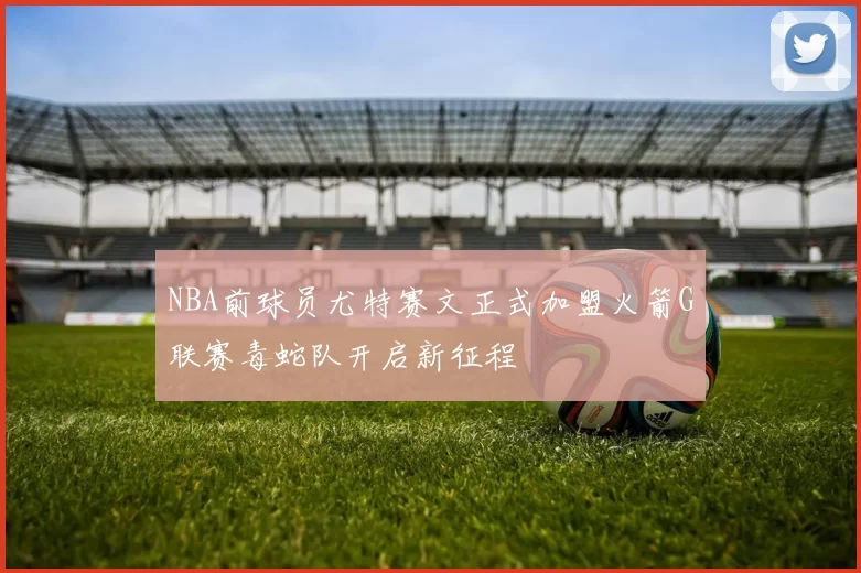 NBA前球员尤特赛文正式加盟火箭G联赛毒蛇队开启新征程