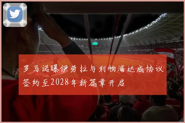 罗马诺曝伊劳拉与利物浦达成协议签约至2028年新篇章开启