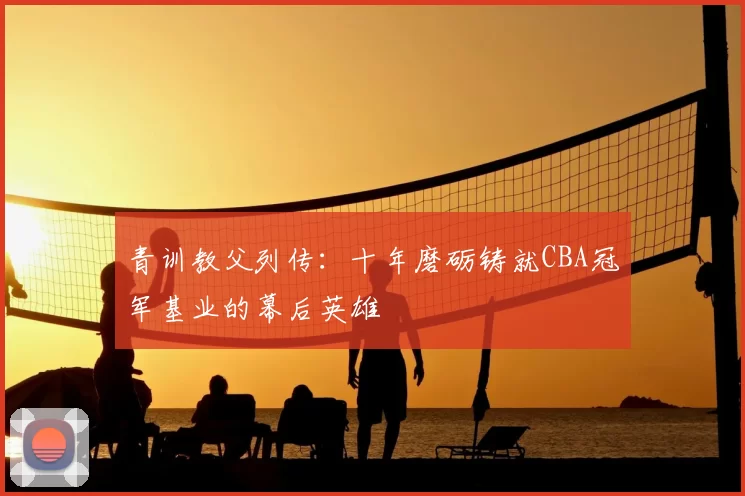 青训教父列传：十年磨砺铸就CBA冠军基业的幕后英雄