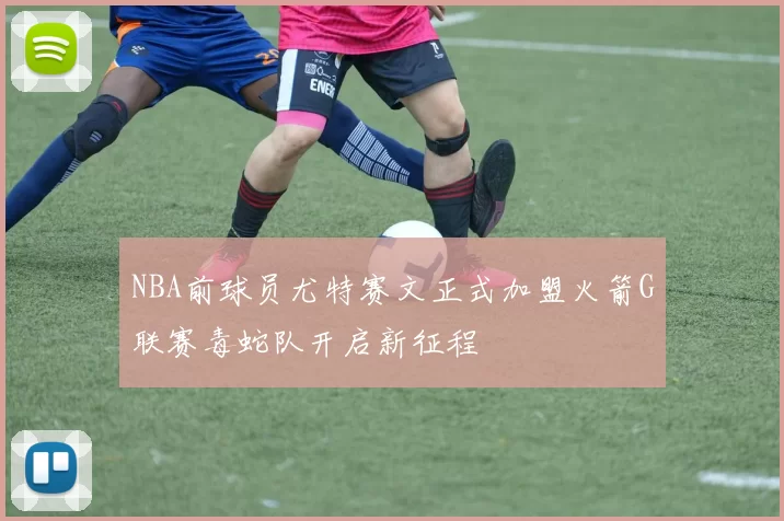 NBA前球员尤特赛文正式加盟火箭G联赛毒蛇队开启新征程
