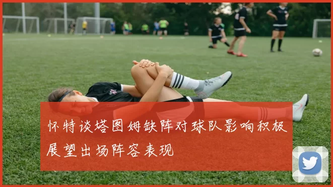 怀特谈塔图姆缺阵对球队影响积极展望出场阵容表现