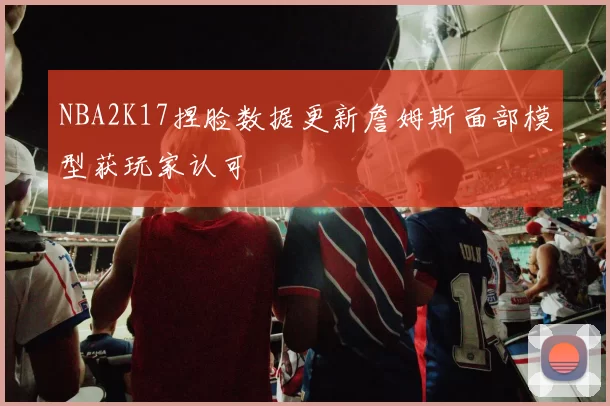NBA2K17捏脸数据更新詹姆斯面部模型获玩家认可
