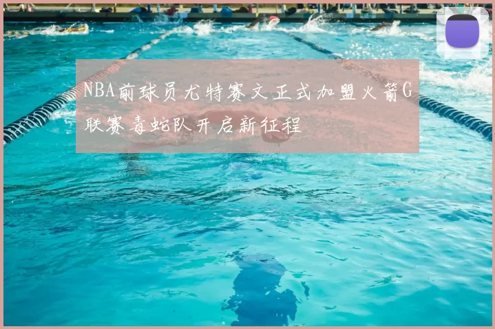 NBA前球员尤特赛文正式加盟火箭G联赛毒蛇队开启新征程