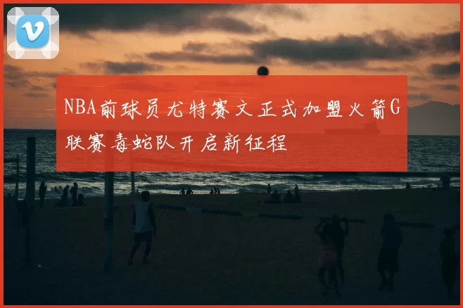 NBA前球员尤特赛文正式加盟火箭G联赛毒蛇队开启新征程