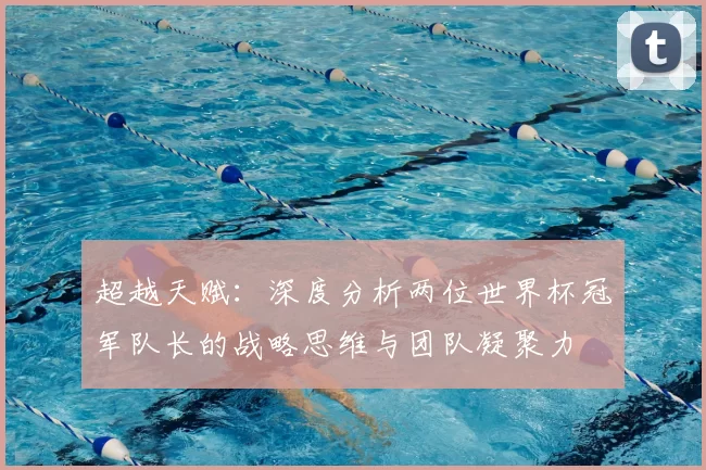 超越天赋:深度分析两位世界杯冠军队长的战略思维与团队凝聚力