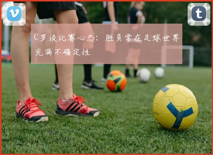 C罗谈比赛心态:胜负常在足球世界充满不确定性