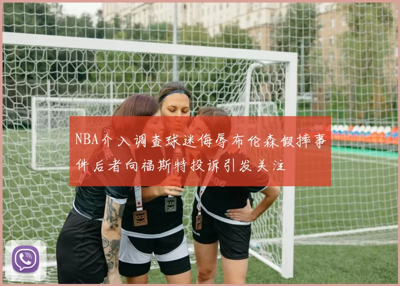 NBA介入调查球迷侮辱布伦森假摔事件后者向福斯特投诉引发关注
