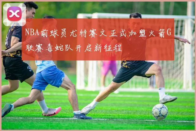 NBA前球员尤特赛文正式加盟火箭G联赛毒蛇队开启新征程