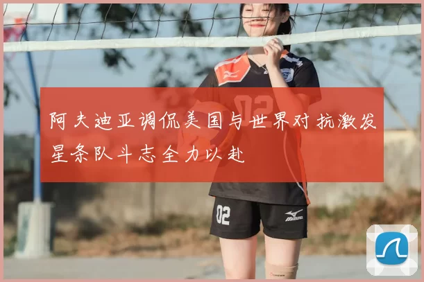 阿夫迪亚调侃美国与世界对抗激发星条队斗志全力以赴