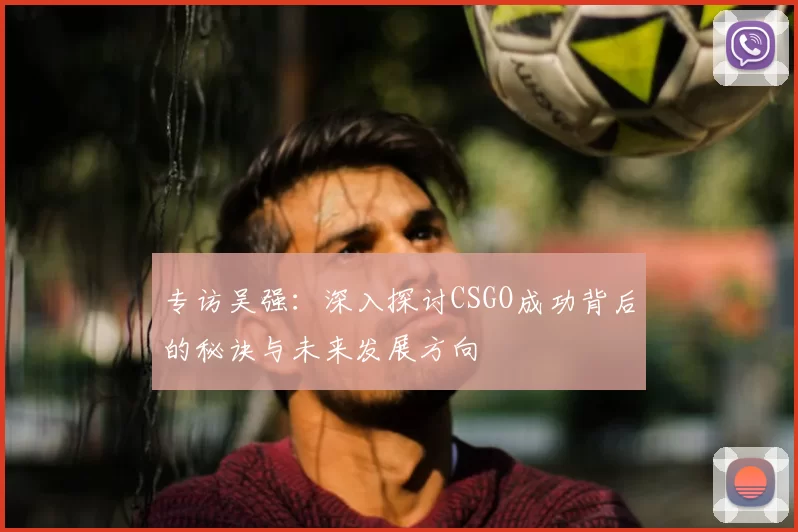 专访吴强：深入探讨CSGO成功背后的秘诀与未来发展方向