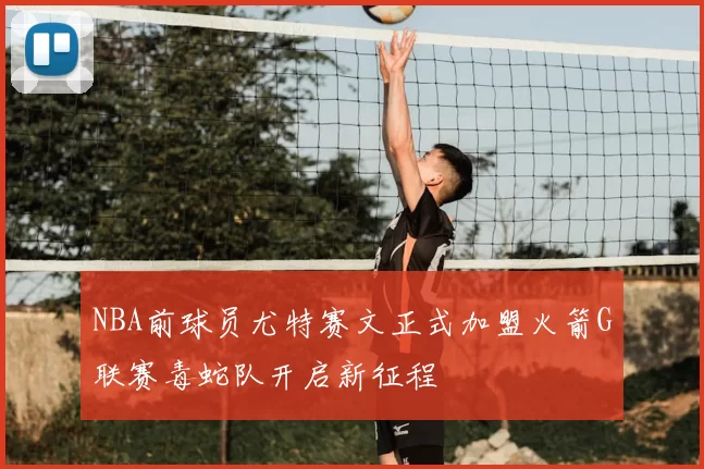 NBA前球员尤特赛文正式加盟火箭G联赛毒蛇队开启新征程