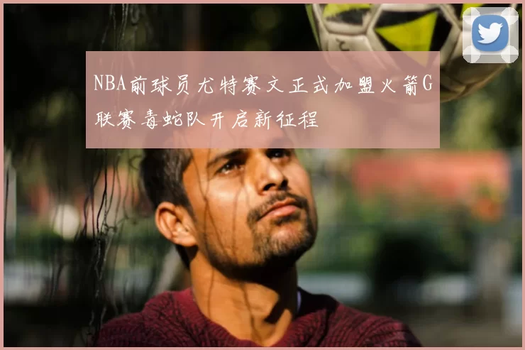 NBA前球员尤特赛文正式加盟火箭G联赛毒蛇队开启新征程