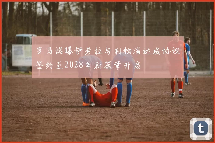 罗马诺曝伊劳拉与利物浦达成协议签约至2028年新篇章开启