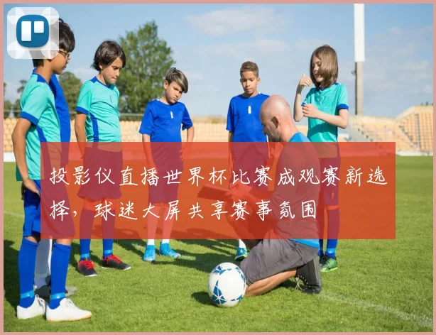 投影仪直播世界杯比赛成观赛新选择,球迷大屏共享赛事氛围