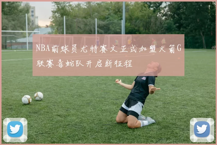 NBA前球员尤特赛文正式加盟火箭G联赛毒蛇队开启新征程