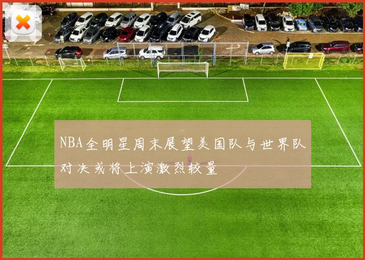 NBA全明星周末展望美国队与世界队对决或将上演激烈较量