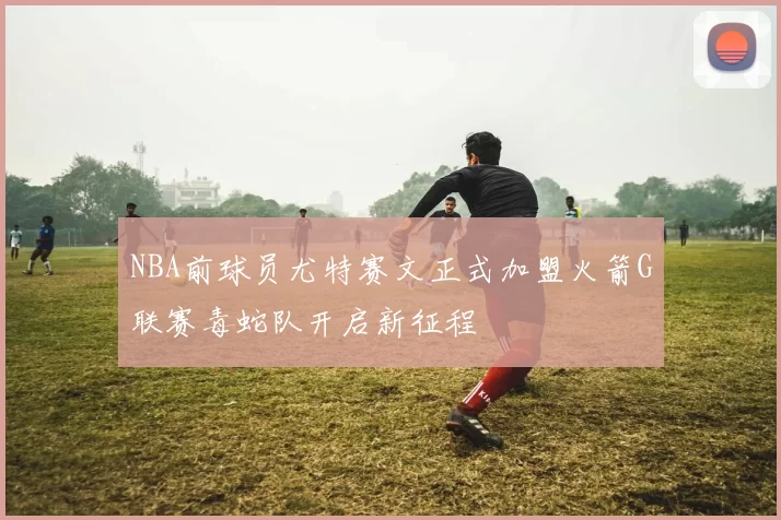 NBA前球员尤特赛文正式加盟火箭G联赛毒蛇队开启新征程