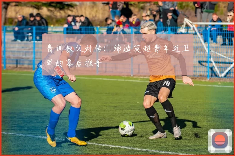 青训教父列传：缔造英超青年近卫军的幕后推手